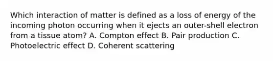 Which interaction of matter is defined as a loss of energy of the incoming photon occurring when it ejects an outer-shell electron from a tissue atom? A. Compton effect B. Pair production C. Photoelectric effect D. Coherent scattering