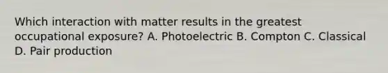 Which interaction with matter results in the greatest occupational exposure? A. Photoelectric B. Compton C. Classical D. Pair production