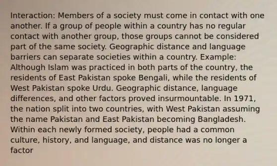 Interaction: Members of a society must come in contact with one another. If a group of people within a country has no regular contact with another group, those groups cannot be considered part of the same society. Geographic distance and language barriers can separate societies within a country. Example: Although Islam was practiced in both parts of the country, the residents of East Pakistan spoke Bengali, while the residents of West Pakistan spoke Urdu. Geographic distance, language differences, and other factors proved insurmountable. In 1971, the nation split into two countries, with West Pakistan assuming the name Pakistan and East Pakistan becoming Bangladesh. Within each newly formed society, people had a common culture, history, and language, and distance was no longer a factor