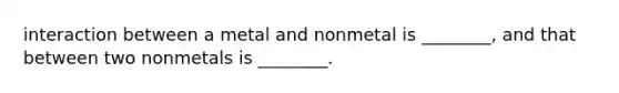 interaction between a metal and nonmetal is ________, and that between two nonmetals is ________.