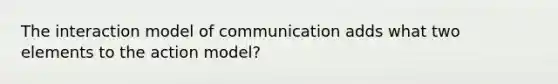 The interaction model of communication adds what two elements to the action model?