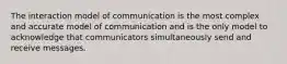 The interaction model of communication is the most complex and accurate model of communication and is the only model to acknowledge that communicators simultaneously send and receive messages.