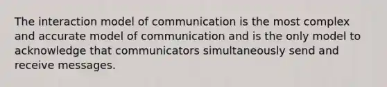 The interaction model of communication is the most complex and accurate model of communication and is the only model to acknowledge that communicators simultaneously send and receive messages.