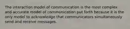 The interaction model of communication is the most complex and accurate model of communication put forth because it is the only model to acknowledge that communicators simultaneously send and receive messages.