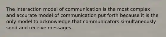 The interaction model of communication is the most complex and accurate model of communication put forth because it is the only model to acknowledge that communicators simultaneously send and receive messages.