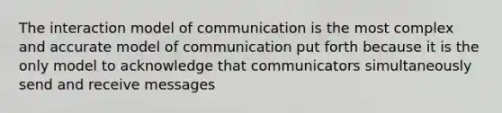 The interaction model of communication is the most complex and accurate model of communication put forth because it is the only model to acknowledge that communicators simultaneously send and receive messages