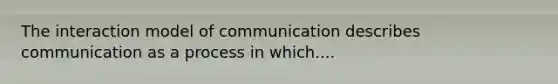 The interaction model of communication describes communication as a process in which....