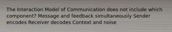 The Interaction Model of Communication does not include which component? Message and feedback simultaneously Sender encodes Receiver decodes Context and noise