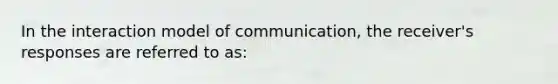 In the interaction model of communication, the receiver's responses are referred to as: