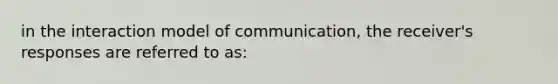 in the interaction model of communication, the receiver's responses are referred to as: