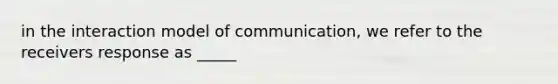 in the interaction model of communication, we refer to the receivers response as _____