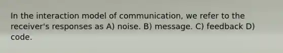 In the interaction model of communication, we refer to the receiver's responses as A) noise. B) message. C) feedback D) code.