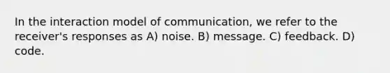 In the interaction model of communication, we refer to the receiver's responses as A) noise. B) message. C) feedback. D) code.