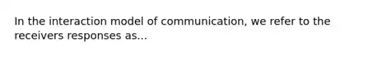 In the interaction model of communication, we refer to the receivers responses as...