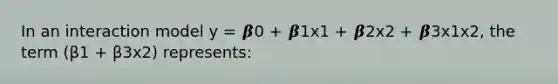 In an interaction model y = 𝜷0 + 𝜷1x1 + 𝜷2x2 + 𝜷3x1x2, the term (β1 + β3x2) represents: