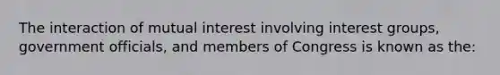 The interaction of mutual interest involving interest groups, government officials, and members of Congress is known as the: