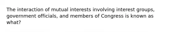 The interaction of mutual interests involving interest groups, government officials, and members of Congress is known as what?