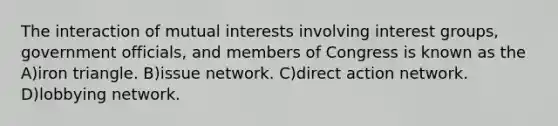 The interaction of mutual interests involving interest groups, government officials, and members of Congress is known as the A)iron triangle. B)issue network. C)direct action network. D)lobbying network.