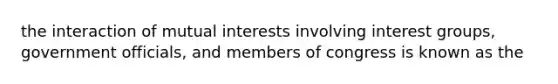 the interaction of mutual interests involving interest groups, government officials, and members of congress is known as the