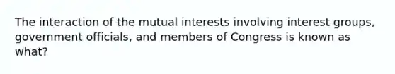 The interaction of the mutual interests involving interest groups, government officials, and members of Congress is known as what?