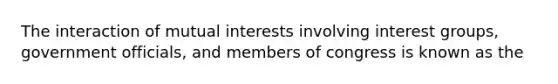 The interaction of mutual interests involving interest groups, government officials, and members of congress is known as the