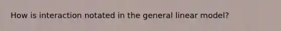 How is interaction notated in the general linear model?