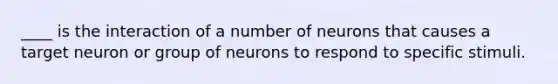 ____ is the interaction of a number of neurons that causes a target neuron or group of neurons to respond to specific stimuli.