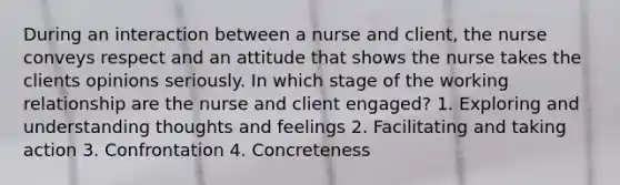 During an interaction between a nurse and client, the nurse conveys respect and an attitude that shows the nurse takes the clients opinions seriously. In which stage of the working relationship are the nurse and client engaged? 1. Exploring and understanding thoughts and feelings 2. Facilitating and taking action 3. Confrontation 4. Concreteness