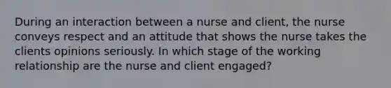 During an interaction between a nurse and client, the nurse conveys respect and an attitude that shows the nurse takes the clients opinions seriously. In which stage of the working relationship are the nurse and client engaged?