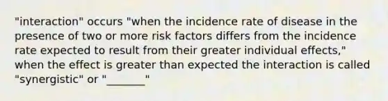 "interaction" occurs "when the incidence rate of disease in the presence of two or more risk factors differs from the incidence rate expected to result from their greater individual effects," when the effect is greater than expected the interaction is called "synergistic" or "_______"