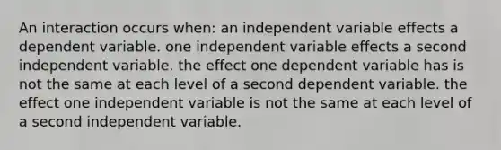 An interaction occurs when: an independent variable effects a dependent variable. one independent variable effects a second independent variable. the effect one dependent variable has is not the same at each level of a second dependent variable. the effect one independent variable is not the same at each level of a second independent variable.