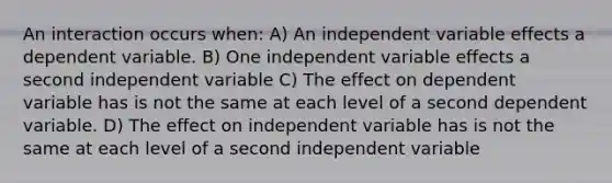 An interaction occurs when: A) An independent variable effects a dependent variable. B) One independent variable effects a second independent variable C) The effect on dependent variable has is not the same at each level of a second dependent variable. D) The effect on independent variable has is not the same at each level of a second independent variable