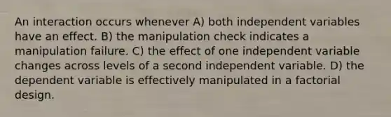 An interaction occurs whenever A) both independent variables have an effect. B) the manipulation check indicates a manipulation failure. C) the effect of one independent variable changes across levels of a second independent variable. D) the dependent variable is effectively manipulated in a factorial design.