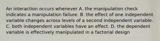 An interaction occurs whenever A. the manipulation check indicates a manipulation failure. B. the effect of one independent variable changes across levels of a second independent variable. C. both independent variables have an effect. D. the dependent variable is effectively manipulated in a factorial design