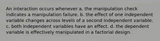 An interaction occurs whenever a. the manipulation check indicates a manipulation failure. b. the effect of one independent variable changes across levels of a second independent variable. c. both independent variables have an effect. d. the dependent variable is effectively manipulated in a factorial design.