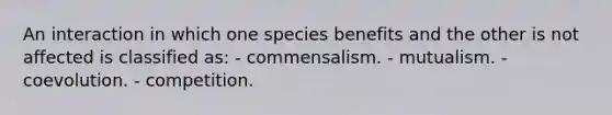 An interaction in which one species benefits and the other is not affected is classified as: - commensalism. - mutualism. - coevolution. - competition.