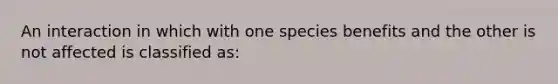 An interaction in which with one species benefits and the other is not affected is classified as: