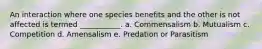 An interaction where one species benefits and the other is not affected is termed ___________. a. Commensalism b. Mutualism c. Competition d. Amensalism e. Predation or Parasitism