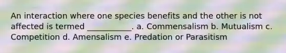 An interaction where one species benefits and the other is not affected is termed ___________. a. Commensalism b. Mutualism c. Competition d. Amensalism e. Predation or Parasitism