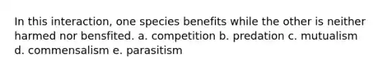 In this interaction, one species benefits while the other is neither harmed nor bensfited. a. competition b. predation c. mutualism d. commensalism e. parasitism