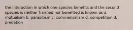 the interaction in which one species benefits and the second species is neither harmed nor benefited is known as a. mutualism b. parasitism c. commensalism d. competition d. predation