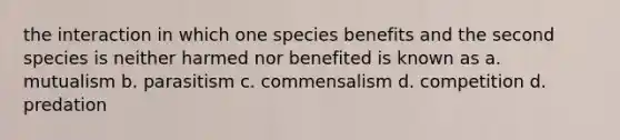 the interaction in which one species benefits and the second species is neither harmed nor benefited is known as a. mutualism b. parasitism c. commensalism d. competition d. predation