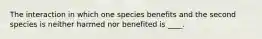 The interaction in which one species benefits and the second species is neither harmed nor benefited is ____.