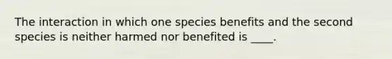 The interaction in which one species benefits and the second species is neither harmed nor benefited is ____.