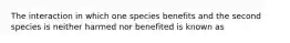 The interaction in which one species benefits and the second species is neither harmed nor benefited is known as