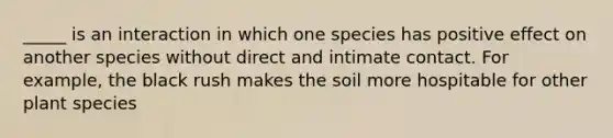 _____ is an interaction in which one species has positive effect on another species without direct and intimate contact. For example, the black rush makes the soil more hospitable for other plant species