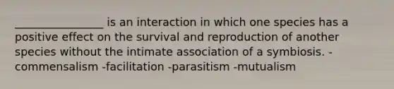 ________________ is an interaction in which one species has a positive effect on the survival and reproduction of another species without the intimate association of a symbiosis. -commensalism -facilitation -parasitism -mutualism