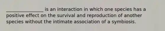 ________________ is an interaction in which one species has a positive effect on the survival and reproduction of another species without the intimate association of a symbiosis.