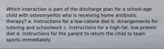 Which interaction is part of the discharge plan for a school-age child with osteomyelitis who is receiving home antibiotic therapy? a. Instructions for a low-calorie diet b. Arrangements for tutoring and schoolwork c. Instructions for a high-fat, low-protein diet d. Instructions for the parent to return the child to team sports immediately