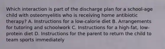 Which interaction is part of the discharge plan for a school-age child with osteomyelitis who is receiving home antibiotic therapy? A. Instructions for a low-calorie diet B. Arrangements for tutoring and schoolwork C. Instructions for a high-fat, low-protein diet D. Instructions for the parent to return the child to team sports immediately